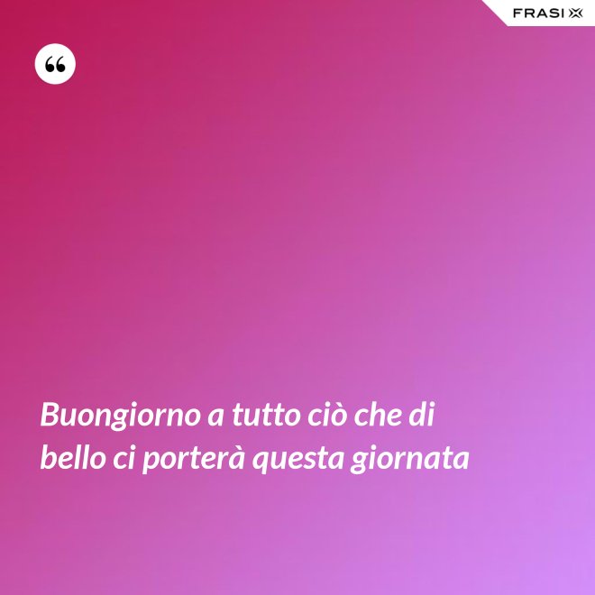 Buongiorno a tutto ciò che di bello ci porterà questa giornata - Anonimo