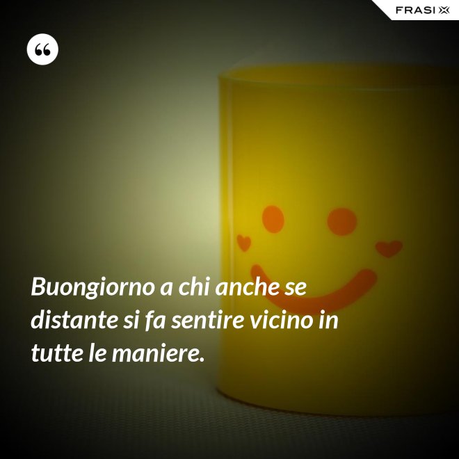 Buongiorno a chi anche se distante si fa sentire vicino in tutte le maniere. - Anonimo