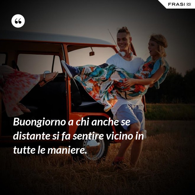 Buongiorno a chi anche se distante si fa sentire vicino in tutte le maniere. - Anonimo
