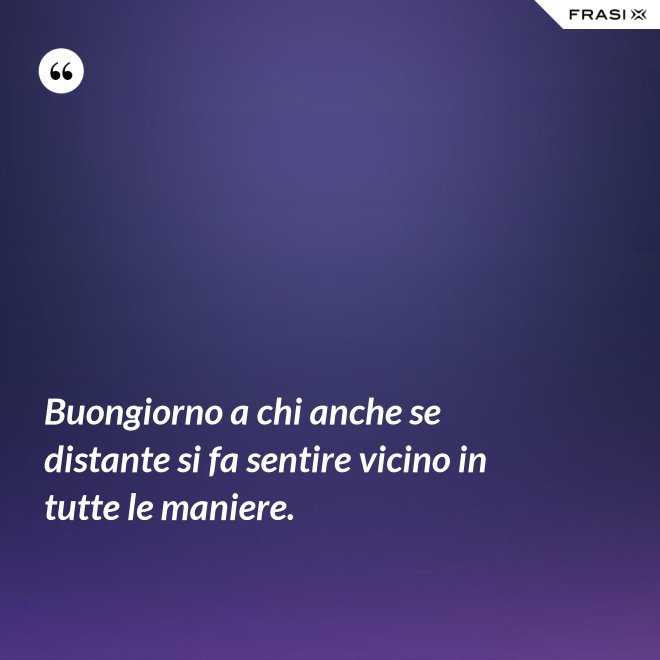Buongiorno a chi anche se distante si fa sentire vicino in tutte le maniere. - Anonimo