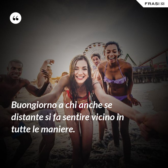 Buongiorno a chi anche se distante si fa sentire vicino in tutte le maniere. - Anonimo
