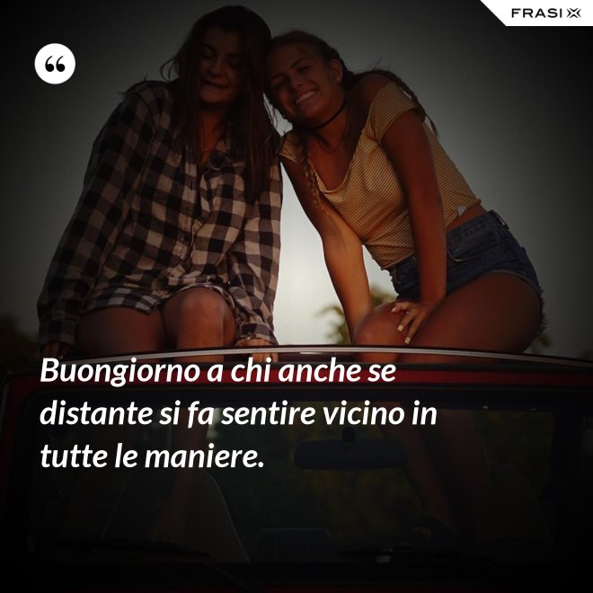 Buongiorno a chi anche se distante si fa sentire vicino in tutte le maniere. - Anonimo