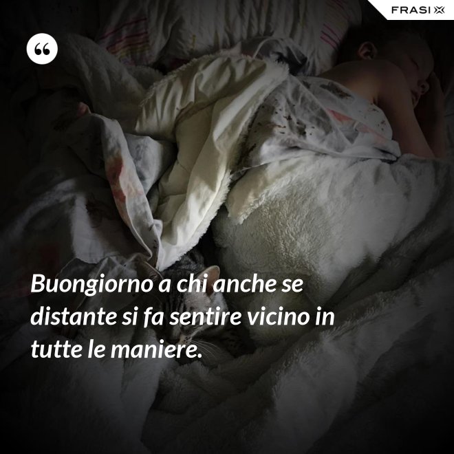 Buongiorno a chi anche se distante si fa sentire vicino in tutte le maniere. - Anonimo