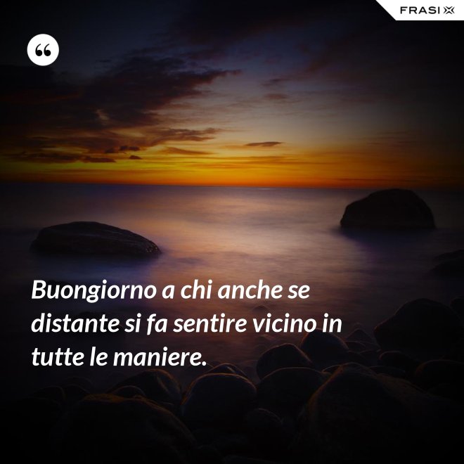 Buongiorno a chi anche se distante si fa sentire vicino in tutte le maniere. - Anonimo
