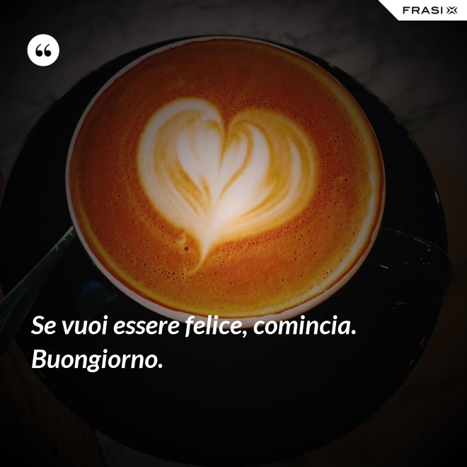 Se vuoi essere felice, comincia. Buongiorno. - Anonimo