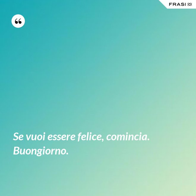 Se vuoi essere felice, comincia. Buongiorno. - Anonimo