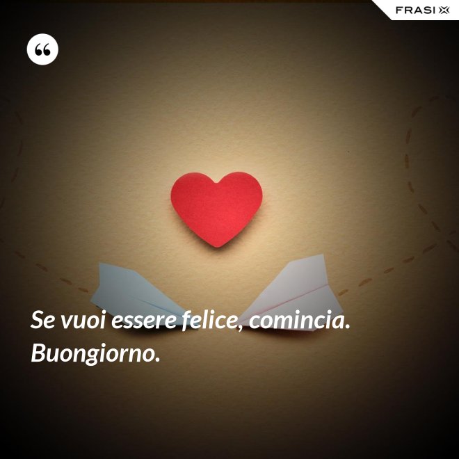 Se vuoi essere felice, comincia. Buongiorno. - Anonimo