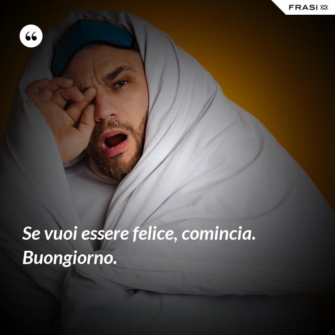 Se vuoi essere felice, comincia. Buongiorno. - Anonimo