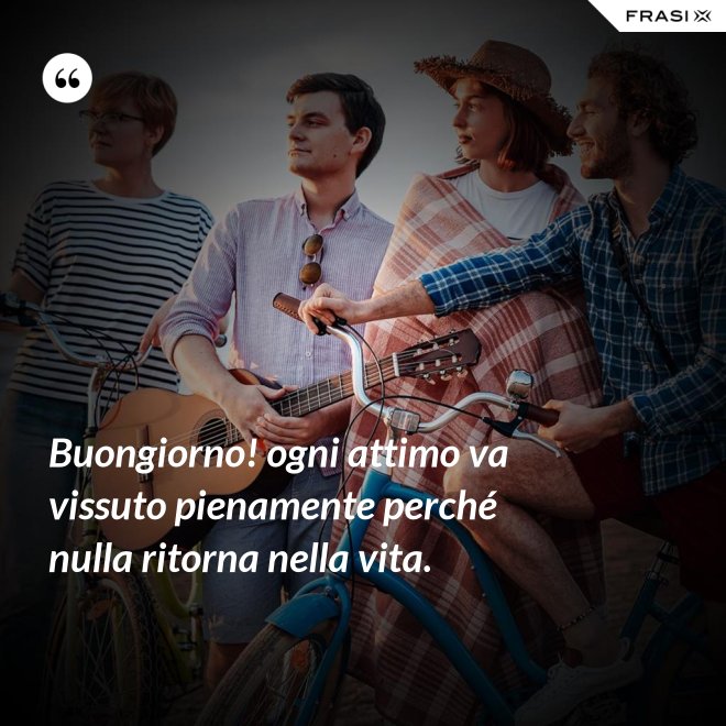 Buongiorno! ogni attimo va vissuto pienamente perché nulla ritorna nella vita. - Anonimo