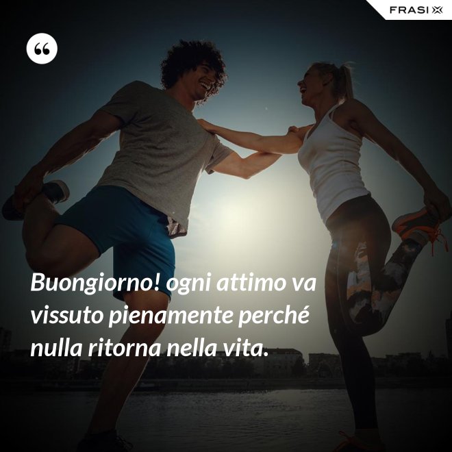Buongiorno! ogni attimo va vissuto pienamente perché nulla ritorna nella vita. - Anonimo