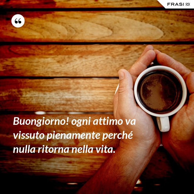 Buongiorno! ogni attimo va vissuto pienamente perché nulla ritorna nella vita. - Anonimo