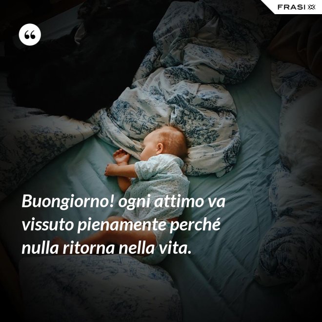 Buongiorno! ogni attimo va vissuto pienamente perché nulla ritorna nella vita. - Anonimo