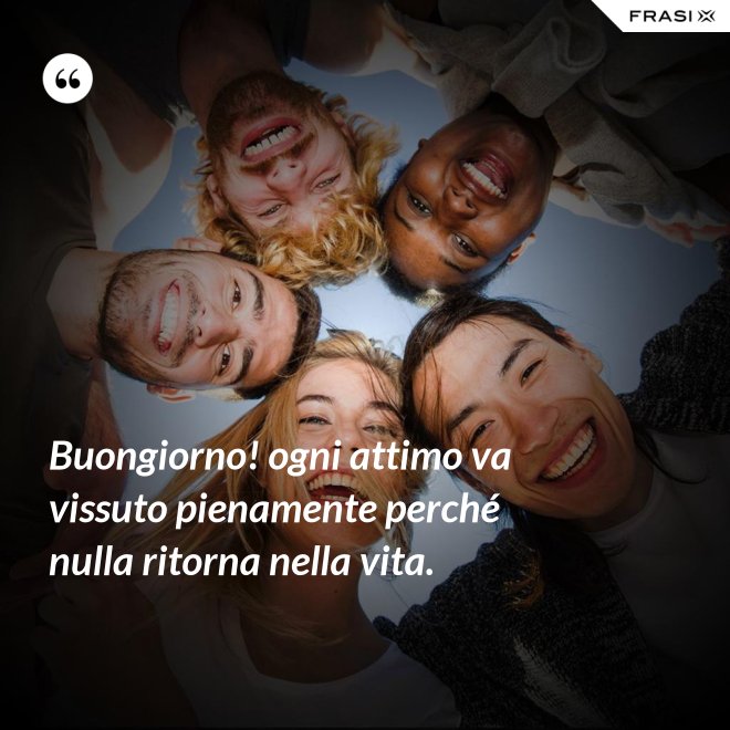 Buongiorno! ogni attimo va vissuto pienamente perché nulla ritorna nella vita. - Anonimo