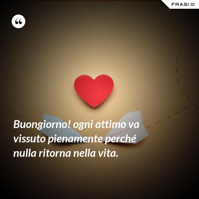 Buongiorno! ogni attimo va vissuto pienamente perché nulla ritorna nella vita. - Anonimo