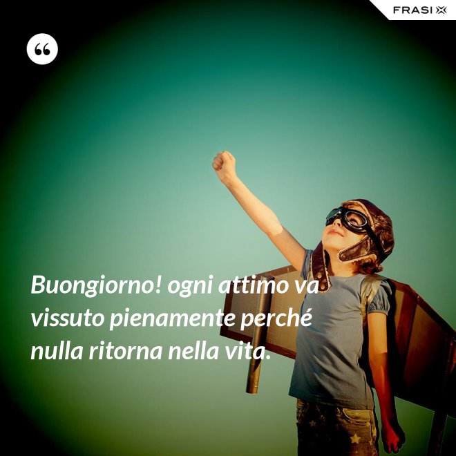 Buongiorno! ogni attimo va vissuto pienamente perché nulla ritorna nella vita. - Anonimo