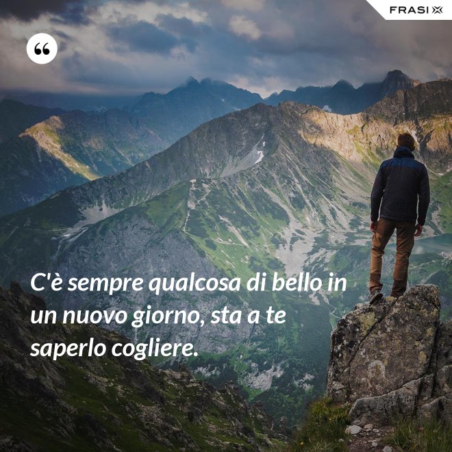C'è sempre qualcosa di bello in un nuovo giorno, sta a te saperlo cogliere. - Anonimo