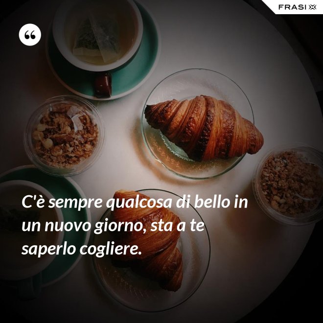C'è sempre qualcosa di bello in un nuovo giorno, sta a te saperlo cogliere. - Anonimo