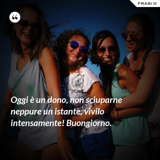 Oggi è un dono, non sciuparne neppure un istante, vivilo intensamente! Buongiorno. - Anonimo