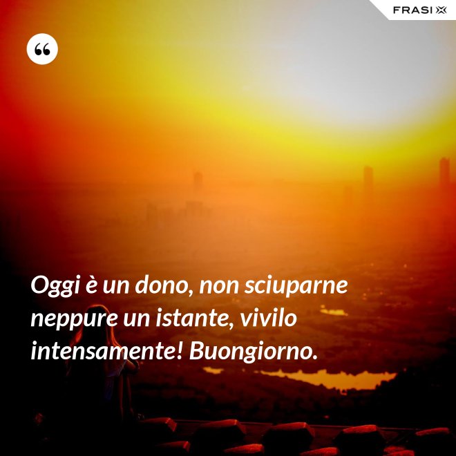Oggi è un dono, non sciuparne neppure un istante, vivilo intensamente! Buongiorno. - Anonimo