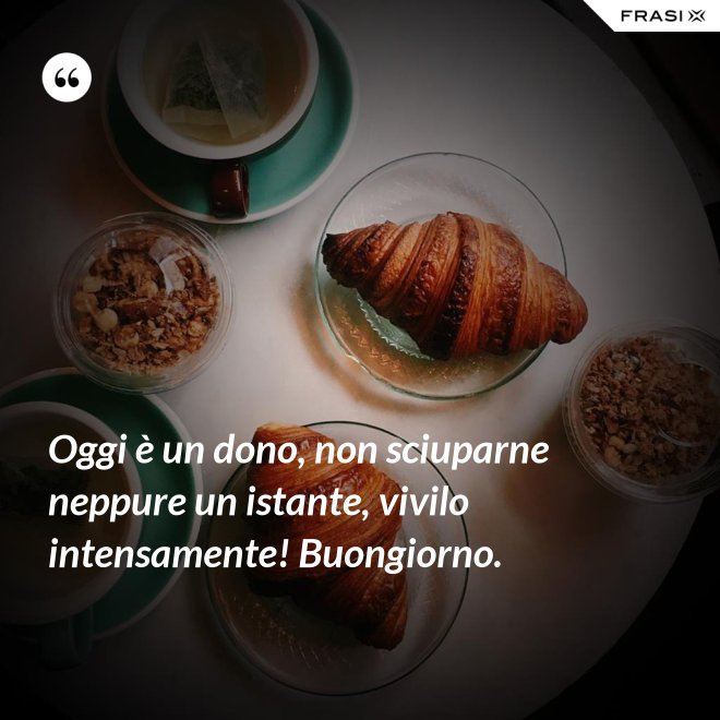 Oggi è un dono, non sciuparne neppure un istante, vivilo intensamente! Buongiorno. - Anonimo