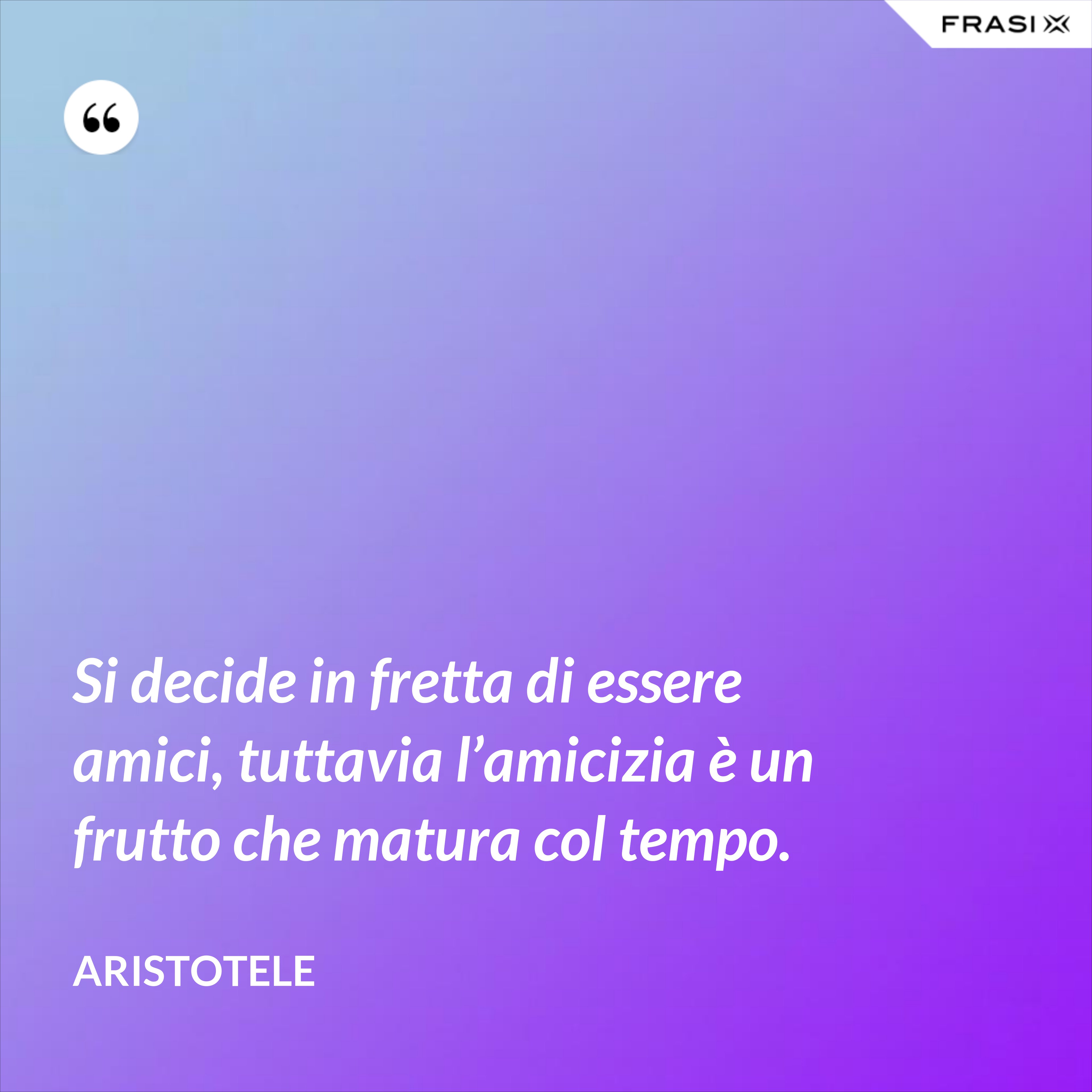 Si decide in fretta di essere amici, tuttavia l’amicizia è un frutto che matura col tempo. - Aristotele