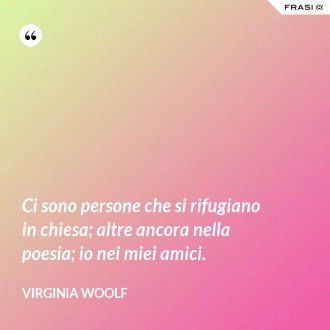 Ci sono persone che si rifugiano in chiesa; altre ancora nella poesia; io nei miei amici. - Virginia Woolf