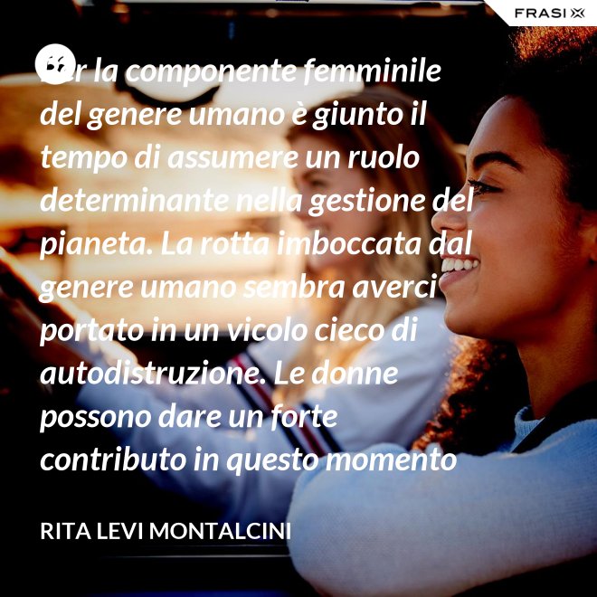 Per la componente femminile del genere umano è giunto il tempo di assumere un ruolo determinante nella gestione del pianeta. La rotta imboccata dal genere umano sembra averci portato in un vicolo cieco di autodistruzione. Le donne possono dare un forte contributo in questo momento critico. - Rita Levi Montalcini