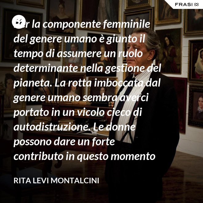 Per la componente femminile del genere umano è giunto il tempo di assumere un ruolo determinante nella gestione del pianeta. La rotta imboccata dal genere umano sembra averci portato in un vicolo cieco di autodistruzione. Le donne possono dare un forte contributo in questo momento critico. - Rita Levi Montalcini