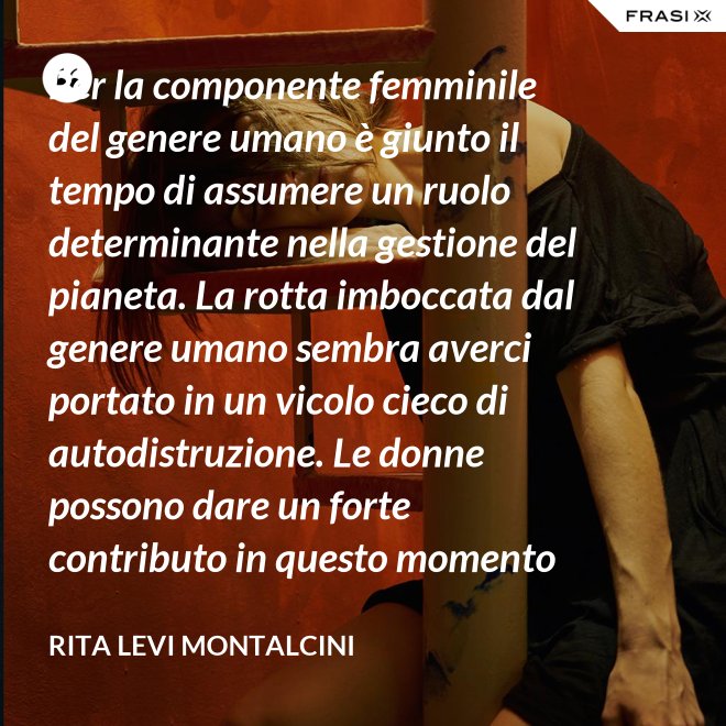 Per la componente femminile del genere umano è giunto il tempo di assumere un ruolo determinante nella gestione del pianeta. La rotta imboccata dal genere umano sembra averci portato in un vicolo cieco di autodistruzione. Le donne possono dare un forte contributo in questo momento critico. - Rita Levi Montalcini