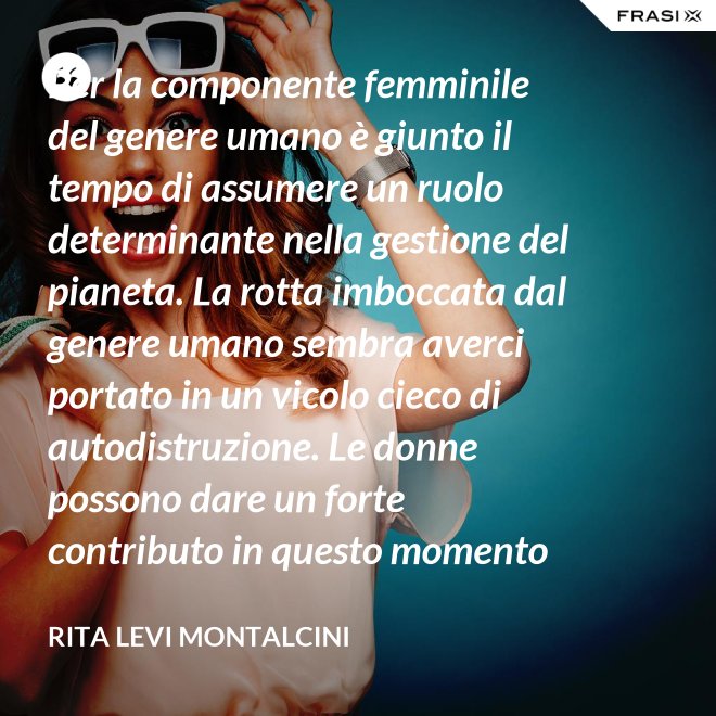 Per la componente femminile del genere umano è giunto il tempo di assumere un ruolo determinante nella gestione del pianeta. La rotta imboccata dal genere umano sembra averci portato in un vicolo cieco di autodistruzione. Le donne possono dare un forte contributo in questo momento critico. - Rita Levi Montalcini