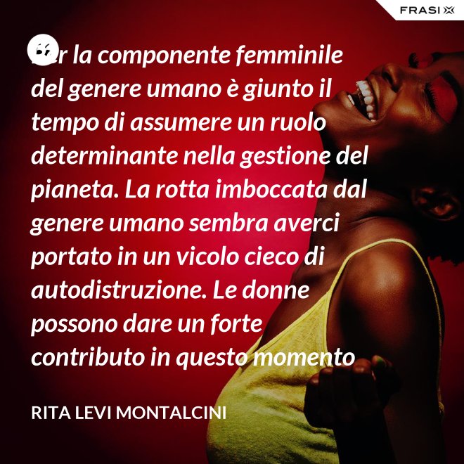 Per la componente femminile del genere umano è giunto il tempo di assumere un ruolo determinante nella gestione del pianeta. La rotta imboccata dal genere umano sembra averci portato in un vicolo cieco di autodistruzione. Le donne possono dare un forte contributo in questo momento critico. - Rita Levi Montalcini
