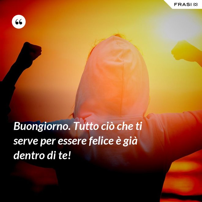 Buongiorno. Tutto ciò che ti serve per essere felice è già dentro di te! - Anonimo