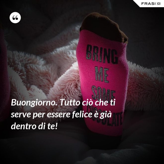 Buongiorno. Tutto ciò che ti serve per essere felice è già dentro di te! - Anonimo