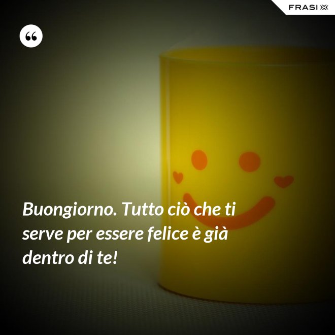 Buongiorno. Tutto ciò che ti serve per essere felice è già dentro di te! - Anonimo