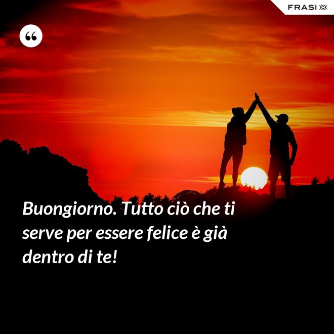 Buongiorno. Tutto ciò che ti serve per essere felice è già dentro di te! - Anonimo
