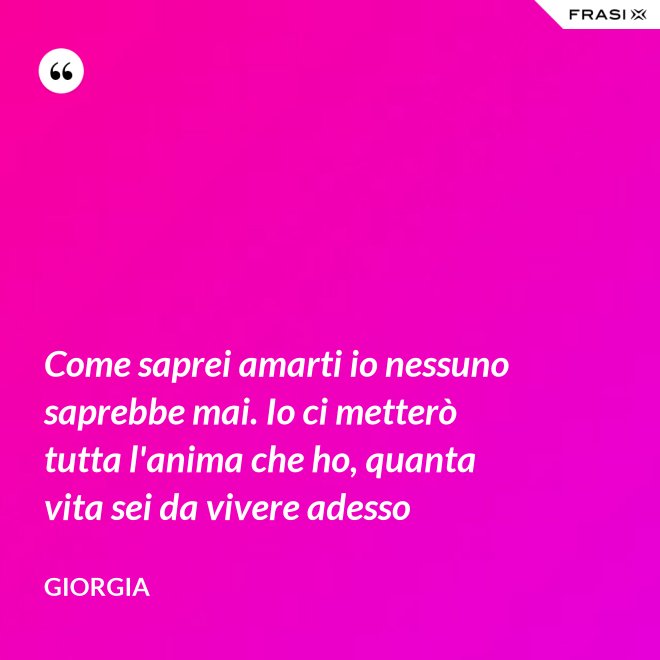 Come saprei amarti io nessuno saprebbe mai. Io ci metterò tutta l'anima che ho, quanta vita sei da vivere adesso - Giorgia
