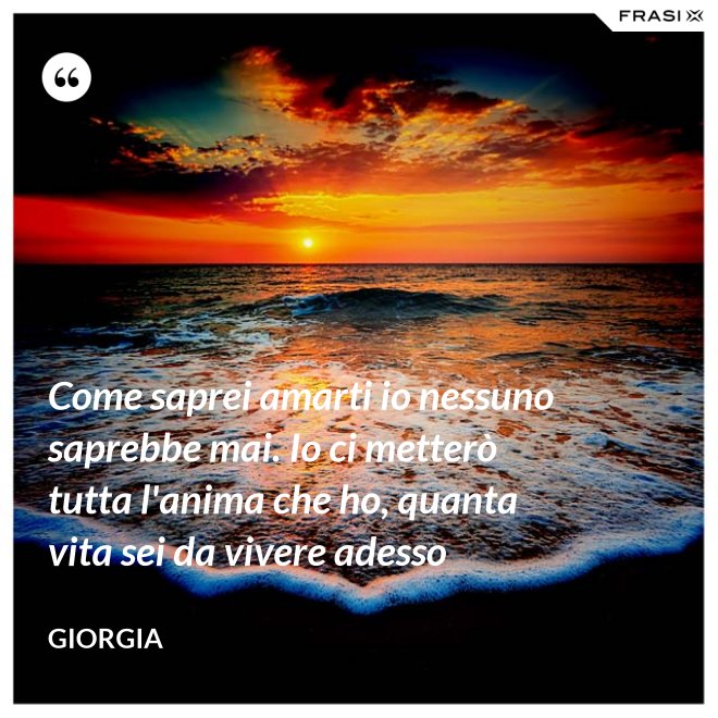 Come saprei amarti io nessuno saprebbe mai. Io ci metterò tutta l'anima che ho, quanta vita sei da vivere adesso - Giorgia