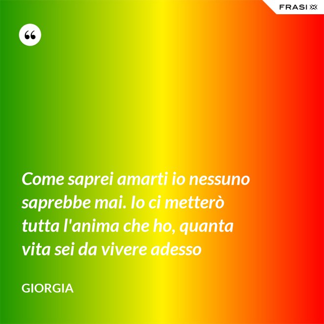 Come saprei amarti io nessuno saprebbe mai. Io ci metterò tutta l'anima che ho, quanta vita sei da vivere adesso - Giorgia