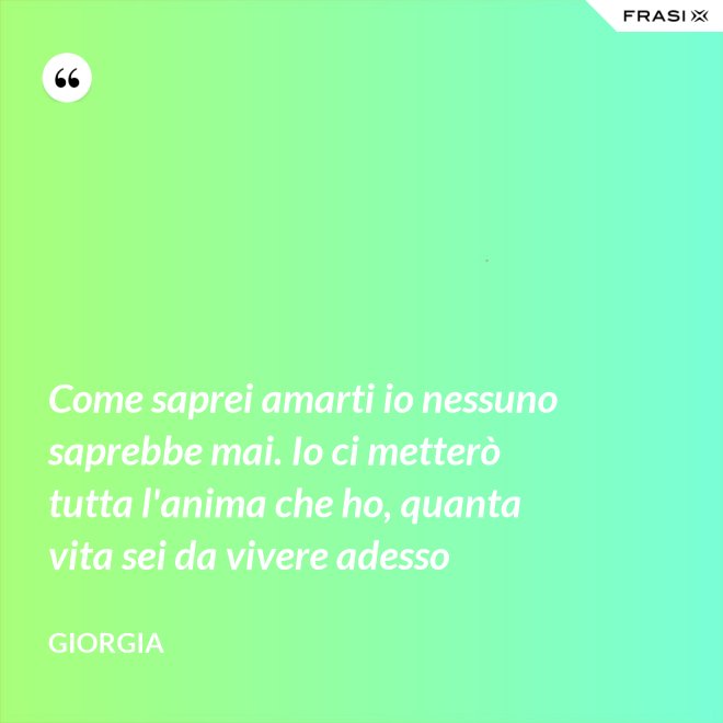 Come saprei amarti io nessuno saprebbe mai. Io ci metterò tutta l'anima che ho, quanta vita sei da vivere adesso - Giorgia