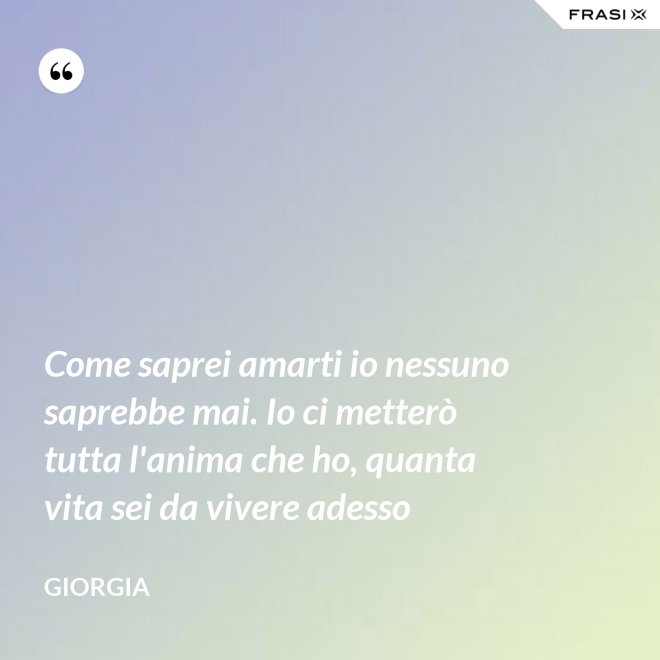 Come saprei amarti io nessuno saprebbe mai. Io ci metterò tutta l'anima che ho, quanta vita sei da vivere adesso - Giorgia