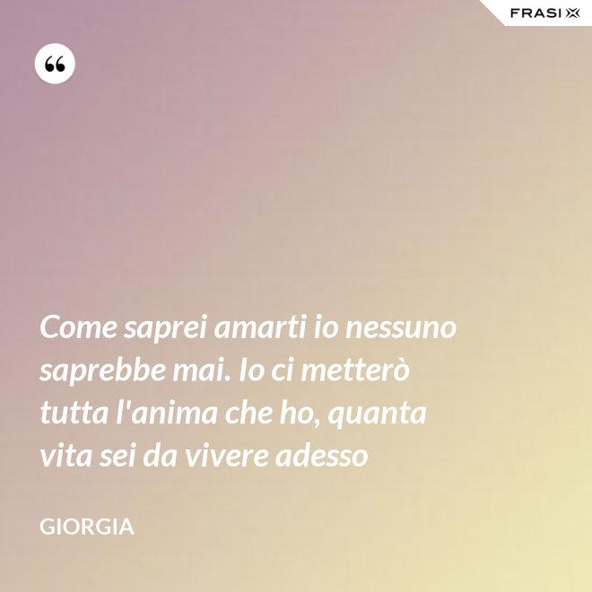 Come saprei amarti io nessuno saprebbe mai. Io ci metterò tutta l'anima che ho, quanta vita sei da vivere adesso - Giorgia