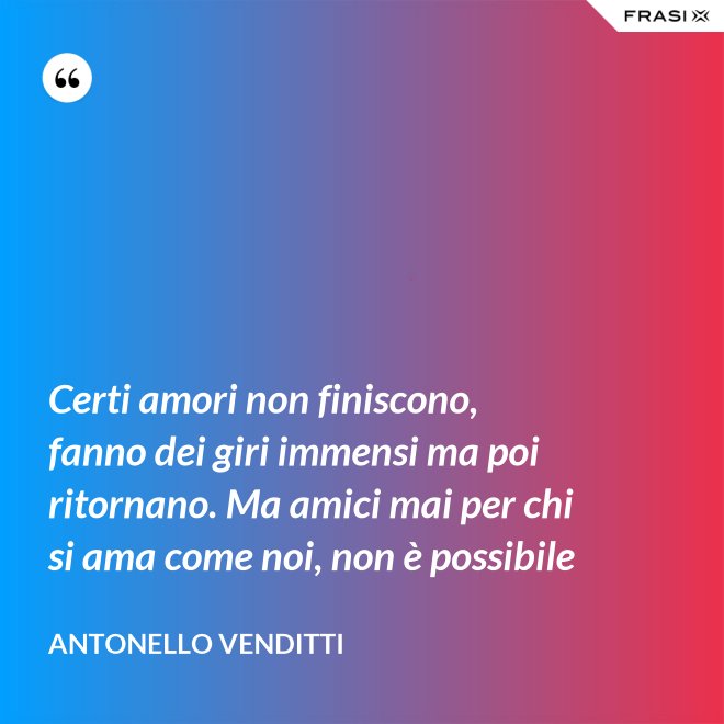 Certi amori non finiscono, fanno dei giri immensi ma poi ritornano. Ma amici mai per chi si ama come noi, non è possibile - Antonello Venditti