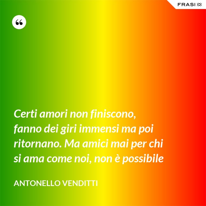 Certi amori non finiscono, fanno dei giri immensi ma poi ritornano. Ma amici mai per chi si ama come noi, non è possibile - Antonello Venditti