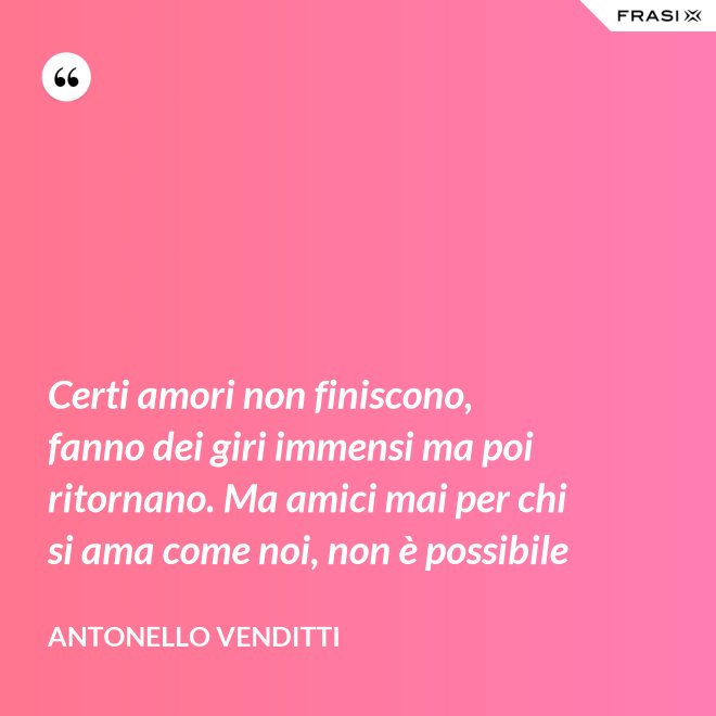 Certi amori non finiscono, fanno dei giri immensi ma poi ritornano. Ma amici mai per chi si ama come noi, non è possibile - Antonello Venditti