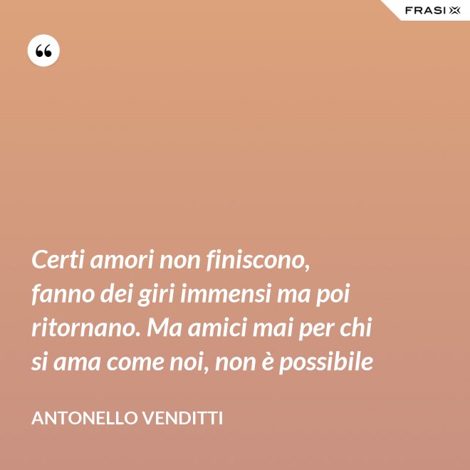 Certi amori non finiscono, fanno dei giri immensi ma poi ritornano. Ma amici mai per chi si ama come noi, non è possibile - Antonello Venditti