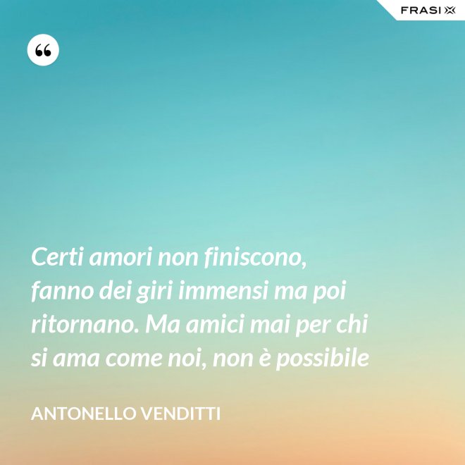 Certi amori non finiscono, fanno dei giri immensi ma poi ritornano. Ma amici mai per chi si ama come noi, non è possibile - Antonello Venditti
