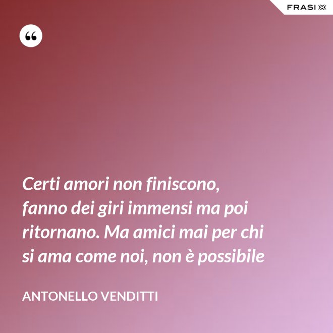 Certi amori non finiscono, fanno dei giri immensi ma poi ritornano. Ma amici mai per chi si ama come noi, non è possibile - Antonello Venditti
