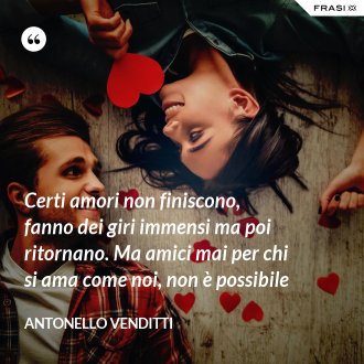 Certi amori non finiscono, fanno dei giri immensi ma poi ritornano. Ma amici mai per chi si ama come noi, non è possibile - Antonello Venditti