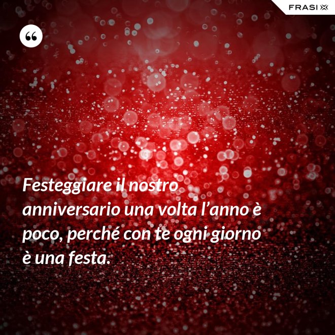 Festeggiare il nostro anniversario una volta l’anno è poco, perché con te ogni giorno è una festa. - Anonimo