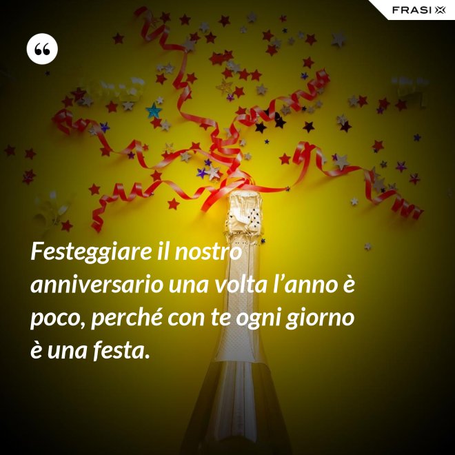 Festeggiare il nostro anniversario una volta l’anno è poco, perché con te ogni giorno è una festa. - Anonimo
